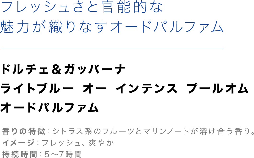 「フレッシュさと官能的な魅力が織りなすオードパルファム」【ドルチェ＆ガッバーナ ライトブルー オー インテンス プールオム オードパルファム】香りの特徴：シトラス系のフルーツとマリンノートが溶け合う香り。イメージ：フレッシュ、爽やか、持続時間：5～7時間