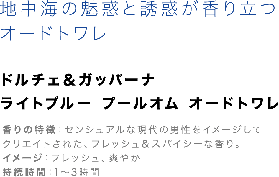 「地中海の魅惑と誘惑が香り立つオードトワレ」【ドルチェ＆ガッバーナ ライトブルー プールオム オードトワレ】香りの特徴：センシュアルな現代の男性をイメージしてクリエイトされた、フレッシュ＆スパイシーな香り。イメージ：フレッシュ、爽やか、持続時間：1～3時間