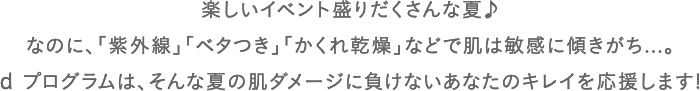 楽しいイベント盛りだくさんな夏♪なのに、「紫外線」「ベタつき」「かくれ乾燥」などで肌は敏感に傾きがち...。d プログラムは、そんな夏の肌ダメージに負けないあなたのキレイを応援します!