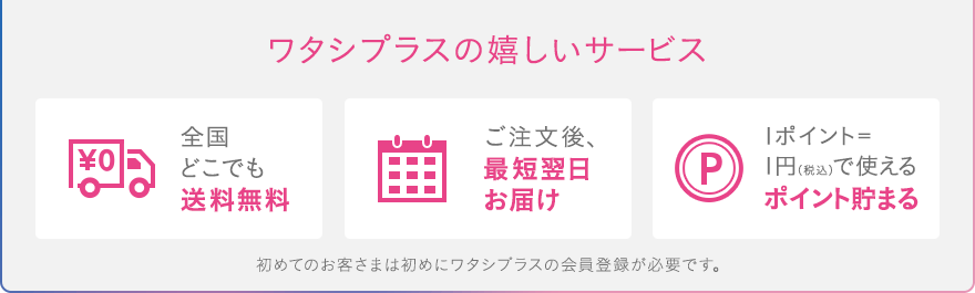 ワタシプラスの嬉しいサービス[全国どこでも送料無料][ご注文後、最短翌日お届け][1ポイント=1円（税込）で使えるポイント貯まる]初めてのお客さまは初めにワタシプラスの会員登録が必要です。