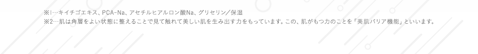 ※1…キイチゴエキス、PCA-Na、アセチルヒアルロン酸Na、グリセリン／保湿※2…肌は角層をよい状態に整えることで見て触れて美しい肌を生み出す力をもっています。この、肌がもつ力のことを「美肌バリア機能」といいます。