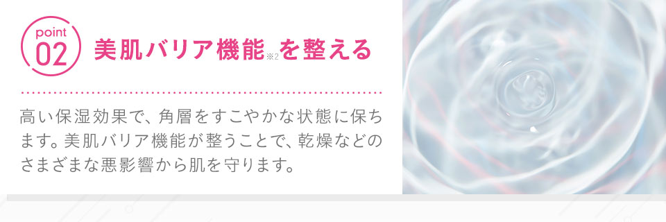 【point02：美肌バリア機能※2を整える】高い保湿効果で、角層をすこやかな状態に保ちます。美肌バリア機能が整うことで、乾燥などのさまざまな悪影響から肌を守ります。 