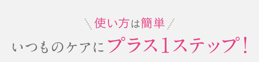 ＼使い方は簡単／いつものケアにプラス1ステップ！