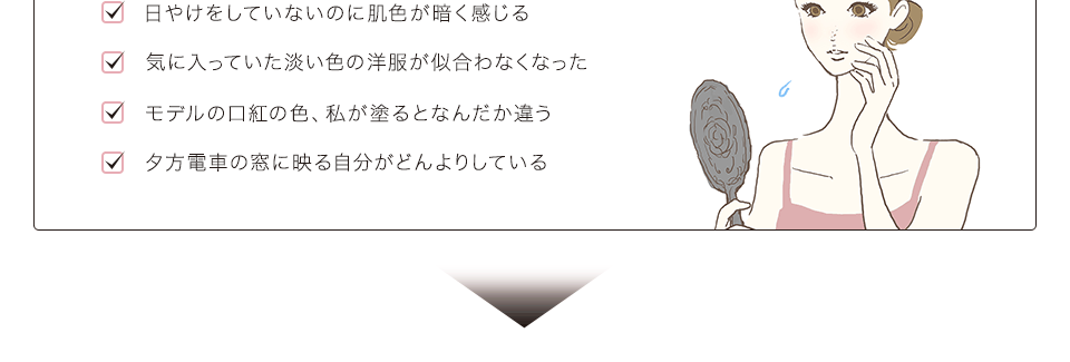 「日やけをしていないのに肌色が暗く感じる」「気に入っていた淡い色の洋服が似合わなくなった」「モデルの口紅の色、私が塗るとなんだか違う」「夕方電車の窓に映る自分がどんよりしている」