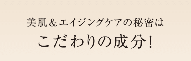 美肌＆エイジングケアの秘密はこだわりの成分！