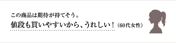 この商品は期待が持てそう。値段も買いやすいから、うれしい！60代 女性