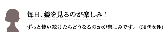 毎日、鏡を見るのが楽しみ！ずっと使い続けたらどうなるのかが楽しみです。50代 女性