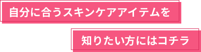 自分に合うスキンケアアイテムを知りたい方にはコチラ