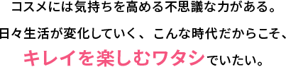 コスメには気持ちを高める不思議な力がある。日々生活が変化していく、こんな時代だからこそ、キレイを楽しむワタシでいたい。