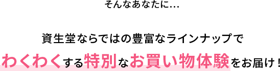 そんなあなたに…資生堂ならではの豊富なラインナップでわくわくする特別なお買い物体験をお届け！ 