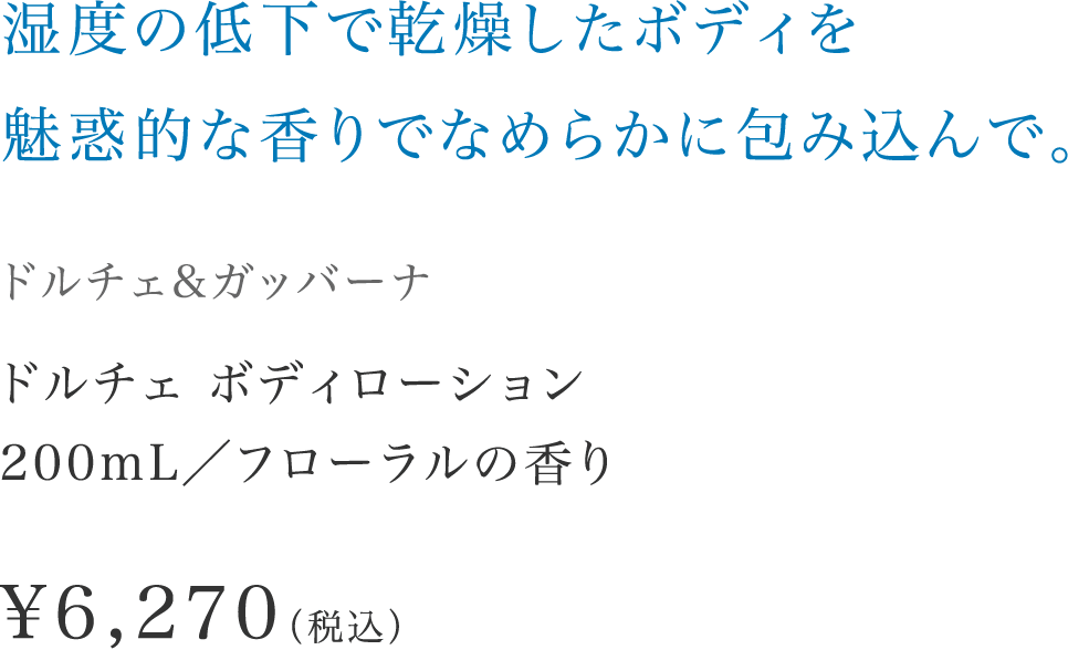 「湿度の低下で乾燥したボディを魅惑的な香りでなめらかに包み込んで。」【ドルチェ&ガッバーナ】 ドルチェ ボディローション200mL／フローラルの香り \6,270（税込）