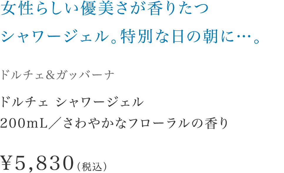 「女性らしい優美さが香りたつシャワージェル。特別な日の朝に…。」【ドルチェ&ガッバーナ】 ドルチェ シャワージェル200mL／さわやかなフローラルの香り \5,830（税込）