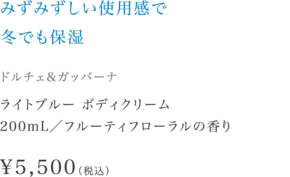 「みずみずしい使用感で冬でも保湿」【ドルチェ&ガッバーナ】 ライトブルー ボディクリーム200mL／フルーティフローラルの香り \5,500（税込）