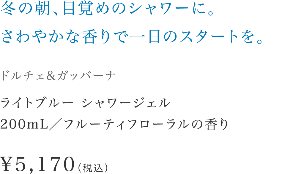 「冬の朝、目覚めのシャワーに。さわやかな香りで一日のスタートを。」【ドルチェ&ガッバーナ】 ライトブルー シャワージェル200mL／フルーティフローラルの香り \5,170（税込）