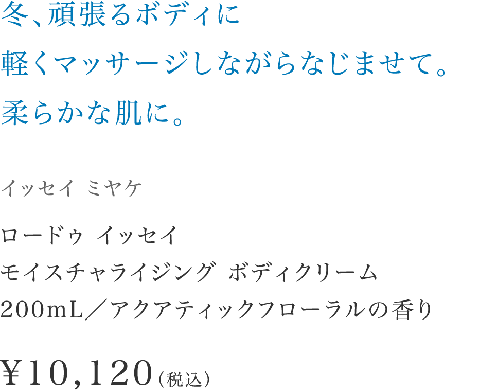 「冬、頑張るボディに軽くマッサージしながらなじませて。柔らかな肌に。」【イッセイ ミヤケ】 ロードゥ イッセイ モイスチャライジング ボディクリーム200mL／アクアティックフローラルの香り \10,120（税込）