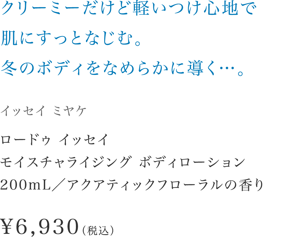 「クリーミーだけど軽いつけ心地で肌にすっとなじむ。冬のボディをなめらかに導く…。」【イッセイ ミヤケ】 ロードゥ イッセイ モイスチャライジング ボディローション200mL／アクアティックフローラルの香り \6,930（税込）