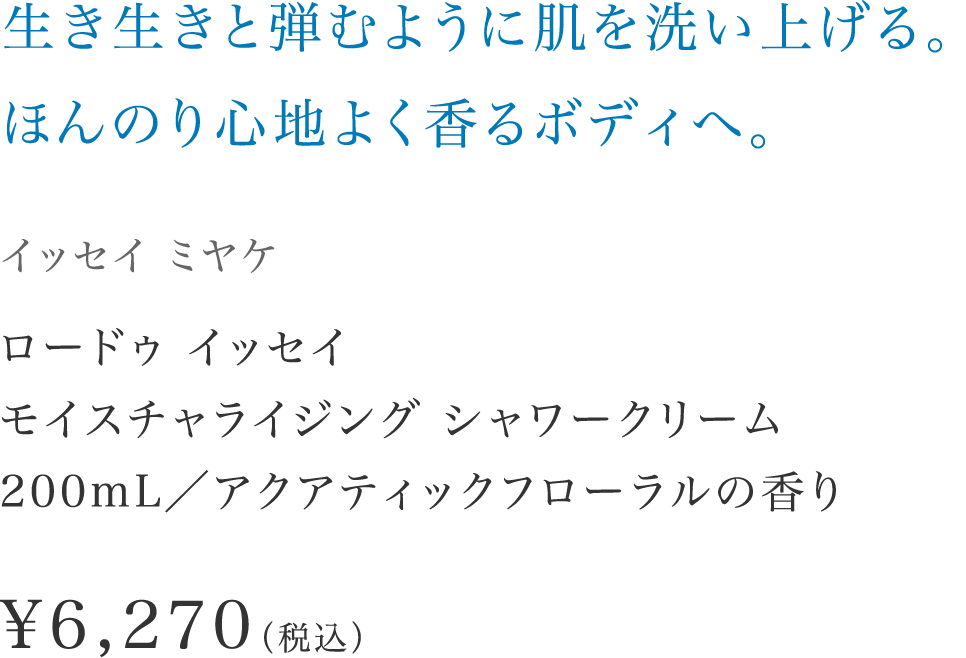 「生き生きと弾むように肌を洗い上げる。ほんのり心地よく香るボディへ。」【イッセイ ミヤケ】 ロードゥ イッセイ モイスチャライジング シャワークリーム200mL／アクアティックフローラルの香り \6,270（税込）