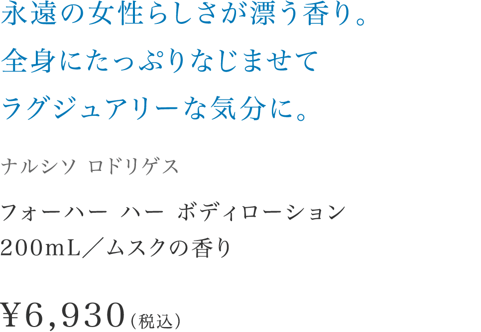 「永遠の女性らしさが漂う香り。全身にたっぷりなじませてラグジュアリーな気分に。」【ナルシソ ロドリゲス】 フォーハー ハー ボディローション200mL／ムスクの香り \6,930（税込）