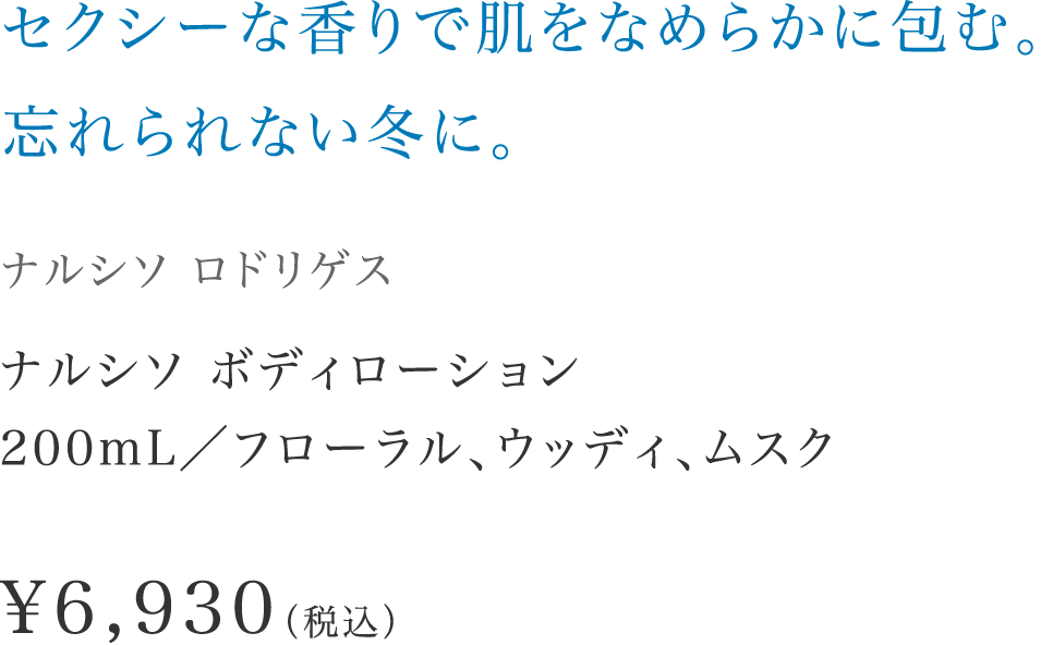 「セクシーな香りで肌をなめらかに包む。忘れられない冬に。」【ナルシソ ロドリゲス】 ナルシソ ボディローション200mL／フローラル、ウッディ、ムスク \6,930（税込）