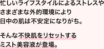 忙しいライフスタイルによるストレスやさまざまな外的環境により日中の肌は不安定になりがち。そんな不快肌をリセットするミスト美容液が登場。