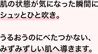 肌の状態が気になった瞬間にシュッとひと吹き。うるおうのにべたつかない、みずみずしい肌へ導きます。