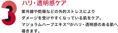 3．ハリ・透明感ケア 紫外線や乾燥などの外的ストレスによりダメージを受けやすくなっている肌をケア。マジョラムハーブエキス*3がハリ・透明感のある肌へ導きます。