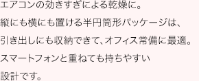 エアコンの効きすぎによる乾燥に。縦にも横にも置ける半円筒形パッケージは、引き出しにも収納できて、オフィス常備に最適。スマートフォンと重ねても持ちやすい設計です。