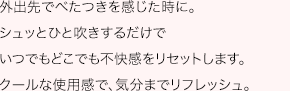 外出先でべたつきを感じた時に。シュッとひと吹きするだけでいつでもどこでも不快感をリセットします。クールな使用感で、気分までリフレッシュ。