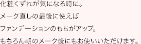 化粧くずれが気になる時に。メーク直しの最後に使えばファンデーションのもちがアップ。もちろん朝のメーク後にもお使いいただけます。