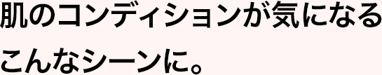 肌のコンディションが気になるこんなシーンに。