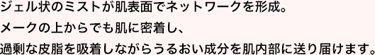 ジェル状のミストが肌断面でネットワークを形成。メークの上からでも肌に密着し、過剰な皮脂を吸着しながらうるおい成分を肌内部に送り届けます。