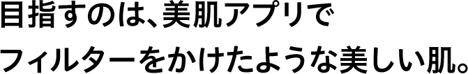 目指すのは、美肌アプリでフィルターをかけたような美しい肌。