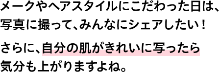 メークやヘアスタイルにこだわった日は、写真に撮って、みんなにシェアしたい！さらに、自分の肌がきれいに写ったら気分も上がりますよね。