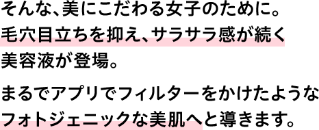 そんな、美にこだわる女子のために。毛穴目立ちを抑え、サラサラ感が続く美容液が登場。まるでアプリでフィルターをかけたようなフォトジェニックな美肌へと導きます。