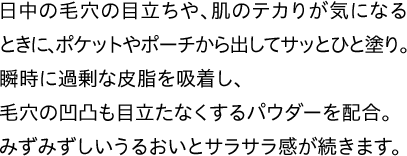 日中の毛穴の目立ちや、肌のテカりが気になるときに、ポケットやポーチから出してサッとひと塗り。瞬時に過剰な皮脂を吸着し、毛穴の凹凸も目立たなくするパウダーを配合。みずみずしいうるおいとサラサラ感が続きます。