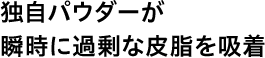 独自パウダーが瞬時に過剰な皮脂を吸着