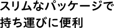 スリムなパッケージで持ち運びに便利