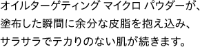 オイルターゲティング マイクロパウダーが、塗布した瞬間に余分な皮脂を抱え込み、サラサラでテカりのない肌が続きます。