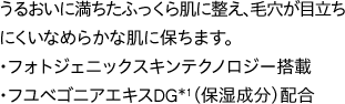 うるおいに満ちたふっくら肌に整え、毛穴が目立ちにくいなめらかな肌に保ちます。・フォトジェニックスキンテクノロジー搭載・フユベゴニアエキスDG*1（保湿成分）配合