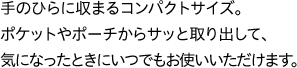 手のひらに収まるコンパクトサイズ。ポケットやポーチからサッと取り出して、気になったときにいつでもお使いいただけます。