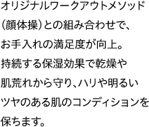 オリジナルワークアウトメソッド（顔体操）との組み合わせで、お手入れの満足度が向上。持続する保湿効果で乾燥や肌荒れから守り、ハリや明るいツヤのある肌のコンディションを保ちます。