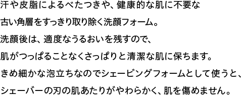 汗や皮脂によるべたつきや、健康的な肌に不要な古い角層をすっきり取り除く洗顔フォーム。洗顔後は、適度なうるおいを残すので、肌がつっぱることなくさっぱりと清潔な肌に保ちます。きめ細かな泡立ちなのでシェービングフォームとして使うと、シェーバーの刃の肌あたりがやわらかく、肌を傷めません。