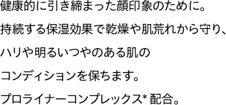 健康的に引き締まった顔印象のために。持続する保湿効果で乾燥や肌荒れから守り、ハリや明るいつやのある肌のコンディションを保ちます。プロライナーコンプレックス*配合。