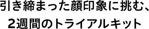 引き締まった顔印象に挑む、2週間のトライアルキット