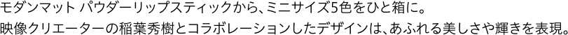 モダンマット パウダーリップスティックから、ミニサイズ5色をひと箱に。映像クリエーターの稲葉秀樹とコラボレーションしたデザインは、あふれる美しさや輝きを表現。