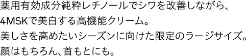 薬用有効成分純粋レチノールでシワを改善しながら、4MSKで美白する高機能クリーム。美しさを高めたいシーズンに向けた限定のラージサイズ。顔はもちろん、首もとにも。