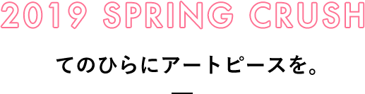 2019 SPRING CRUSH てのひらにアートピースを。