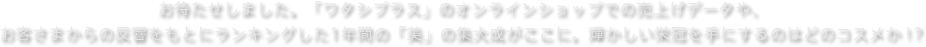 お待たせしました。「ワタシプラス」のオンラインショップでの売上げデータや、お客さまからの反響をもとにランキングした1年間の「美」の集大成がここに。輝かしい栄冠を手にするのはどのコスメか！？