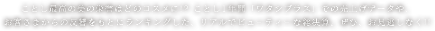 ことし最高の美の栄誉はどのコスメに!? ことし1年間「ワタシプラス」での売上げデータや、お客さまからの反響をもとにランキングした、リアルでビューティーな総決算。ぜひ、お見逃しなく!!