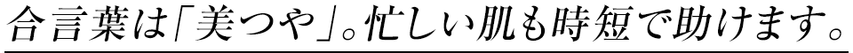 合言葉は「美つや」。忙しい肌も時短で助けます。